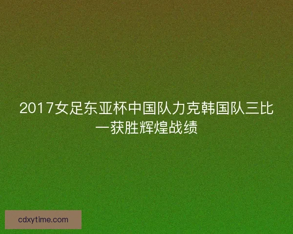 2017女足东亚杯中国队力克韩国队三比一获胜辉煌战绩