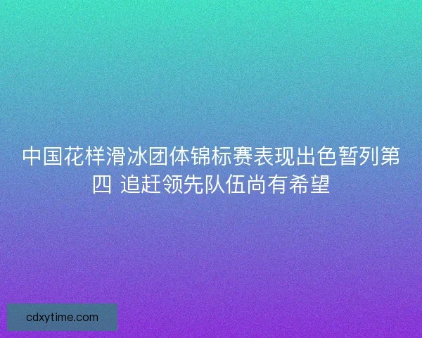 中国花样滑冰团体锦标赛表现出色暂列第四 追赶领先队伍尚有希望