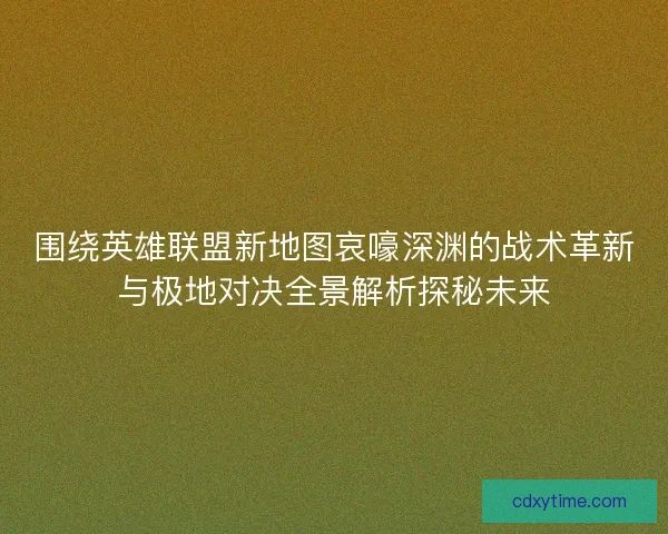 围绕英雄联盟新地图哀嚎深渊的战术革新与极地对决全景解析探秘未来