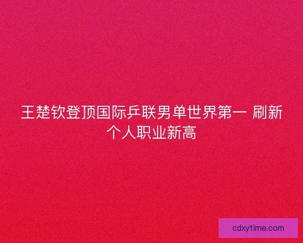 王楚钦登顶国际乒联男单世界第一 刷新个人职业新高
