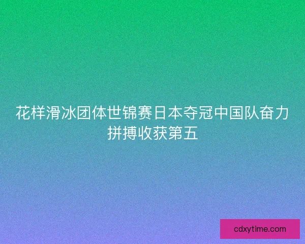 花样滑冰团体世锦赛日本夺冠中国队奋力拼搏收获第五