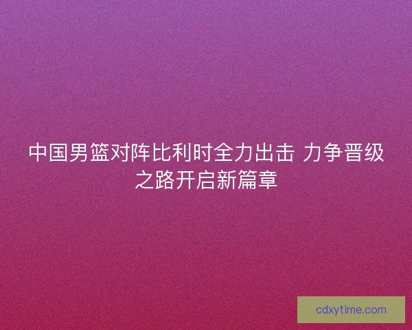 中国男篮对阵比利时全力出击 力争晋级之路开启新篇章 中国男篮对阵比利时全力出击 力争晋级之路开启新篇章