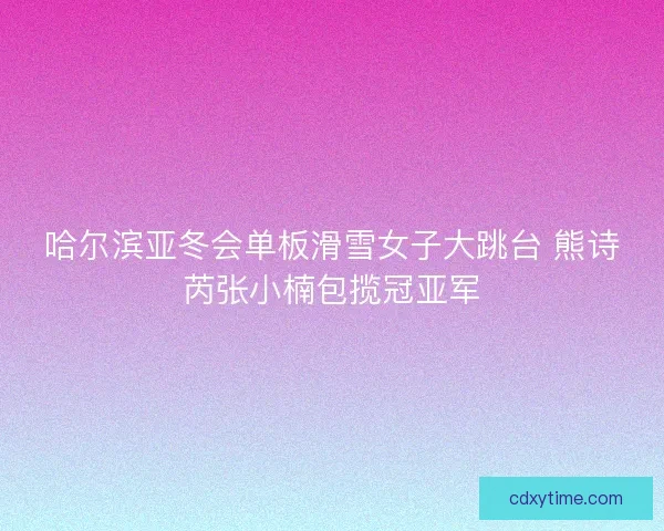 哈尔滨亚冬会单板滑雪女子大跳台 熊诗芮张小楠包揽冠亚军 哈尔滨亚冬会单板滑雪女子大跳台 熊诗芮张小楠包揽冠亚军
