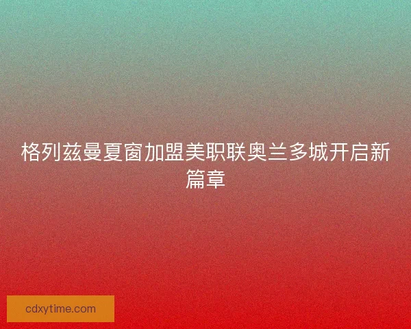 格列兹曼夏窗加盟美职联奥兰多城开启新篇章