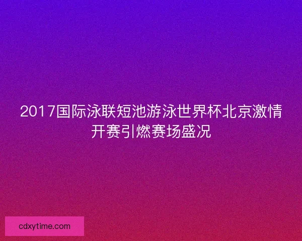 2017国际泳联短池游泳世界杯北京激情开赛引燃赛场盛况 2017国际泳联短池游泳世界杯北京激情开赛引燃赛场盛况