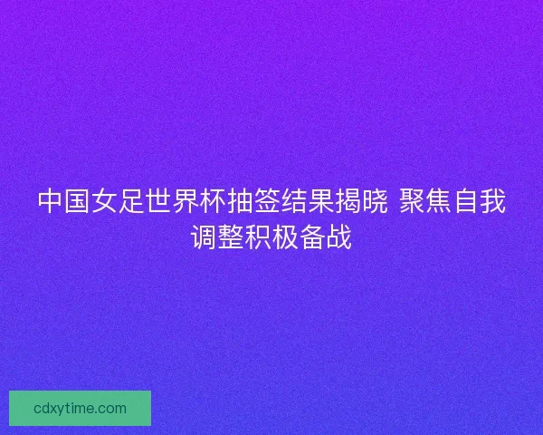 中国女足世界杯抽签结果揭晓 聚焦自我调整积极备战