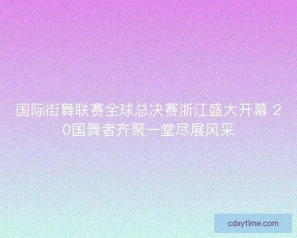 国际街舞联赛全球总决赛浙江盛大开幕 20国舞者齐聚一堂尽展风采 国际街舞联赛全球总决赛浙江盛大开幕 20国舞者齐聚一堂尽展风采