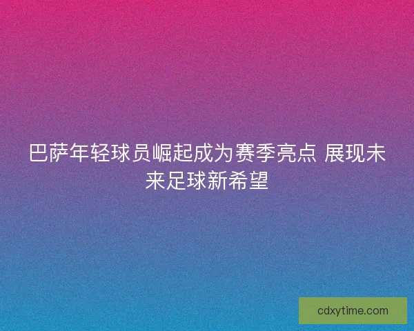 巴萨年轻球员崛起成为赛季亮点 展现未来足球新希望