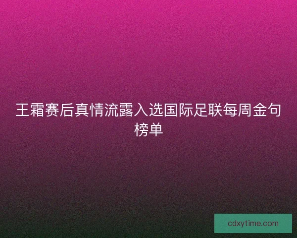 王霜赛后真情流露入选国际足联每周金句榜单 王霜赛后真情流露入选国际足联每周金句榜单