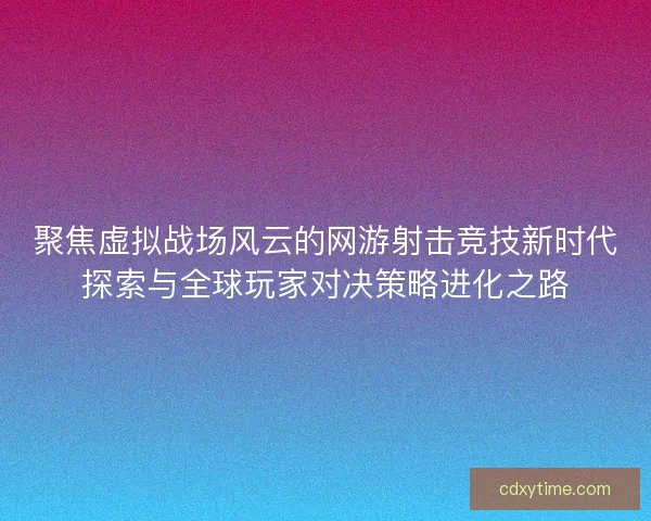 聚焦虚拟战场风云的网游射击竞技新时代探索与全球玩家对决策略进化之路