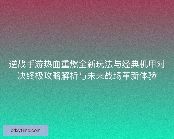 逆战手游热血重燃全新玩法与经典机甲对决终极攻略解析与未来战场革新体验