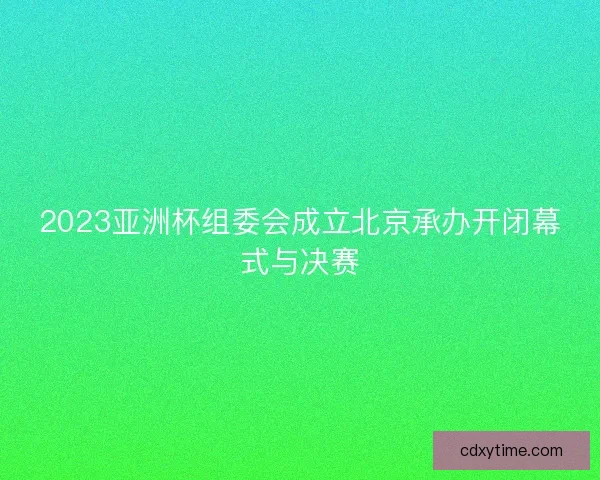2023亚洲杯组委会成立北京承办开闭幕式与决赛 2023亚洲杯组委会成立北京承办开闭幕式与决赛