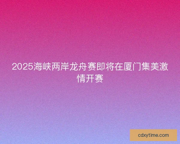 2025海峡两岸龙舟赛即将在厦门集美激情开赛