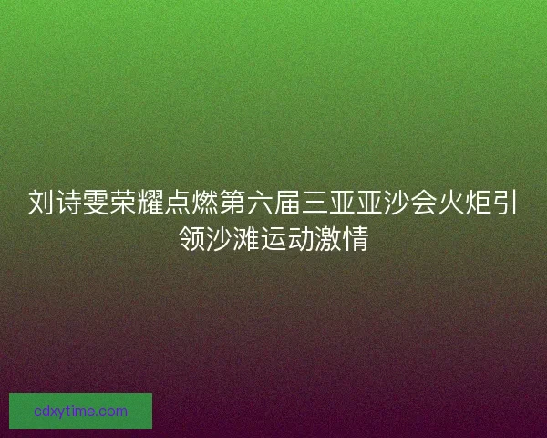 刘诗雯荣耀点燃第六届三亚亚沙会火炬引领沙滩运动激情