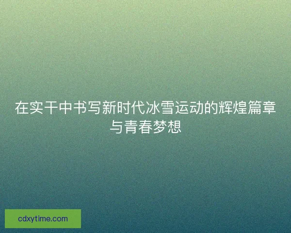 在实干中书写新时代冰雪运动的辉煌篇章与青春梦想
