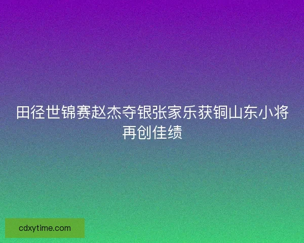 田径世锦赛赵杰夺银张家乐获铜山东小将再创佳绩