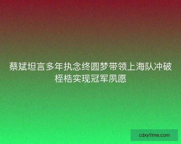 蔡斌坦言多年执念终圆梦带领上海队冲破桎梏实现冠军夙愿 蔡斌坦言多年执念终圆梦带领上海队冲破桎梏实现冠军夙愿