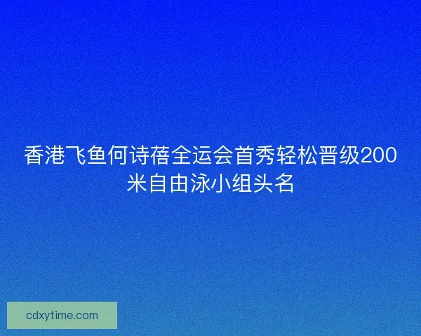 香港飞鱼何诗蓓全运会首秀轻松晋级200米自由泳小组头名