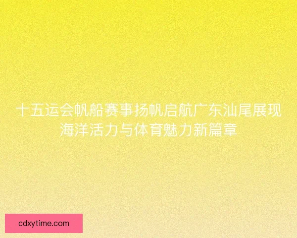 十五运会帆船赛事扬帆启航广东汕尾展现海洋活力与体育魅力新篇章 十五运会帆船赛事扬帆启航广东汕尾展现海洋活力与体育魅力新篇章