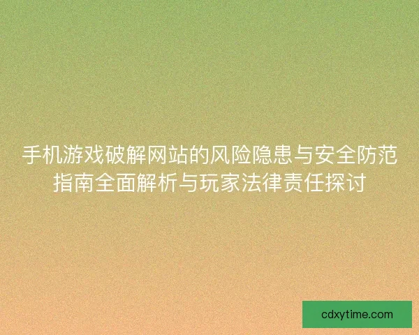 手机游戏破解网站的风险隐患与安全防范指南全面解析与玩家法律责任探讨