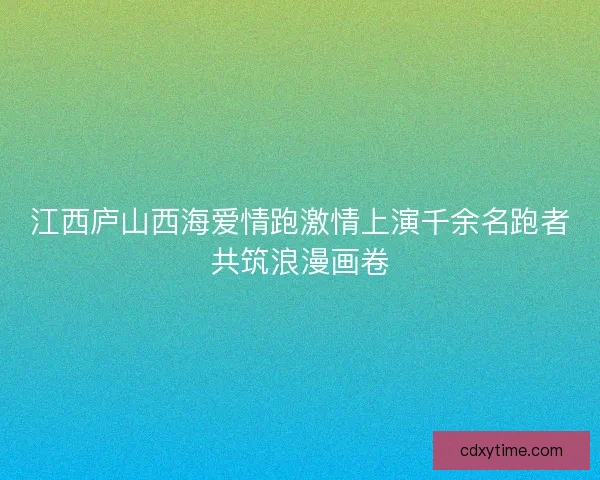 江西庐山西海爱情跑激情上演千余名跑者共筑浪漫画卷 江西庐山西海爱情跑激情上演千余名跑者共筑浪漫画卷