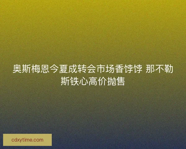 奥斯梅恩今夏成转会市场香饽饽 那不勒斯铁心高价抛售
