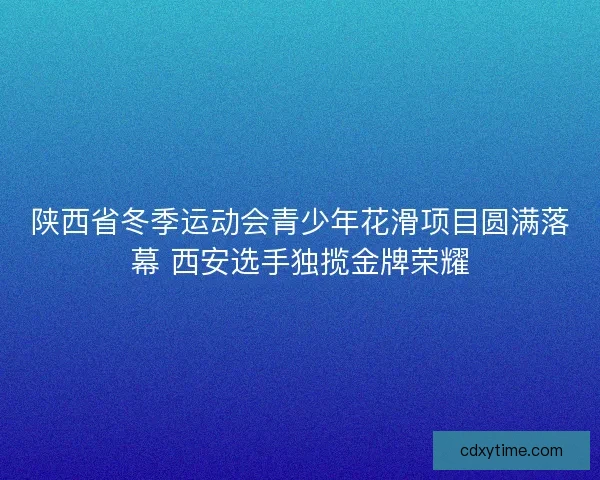 陕西省冬季运动会青少年花滑项目圆满落幕 西安选手独揽金牌荣耀 陕西省冬季运动会青少年花滑项目圆满落幕 西安选手独揽金牌荣耀