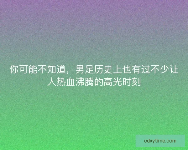 你可能不知道,男足历史上也有过不少让人热血沸腾的高光时刻 你可能不知道,男足历史上也有过不少让人热血沸腾的高光时刻